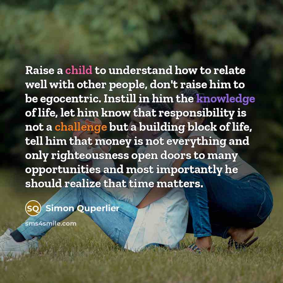 “Raise a child to understand how to relate well with other people, don't raise him to be egocentric. Instill in him the knowledge of life, let him know that responsibility is not a challenge but a building block of life, tell him that money is not everything and only righteousness open doors to…” quote by Simon Quperlier