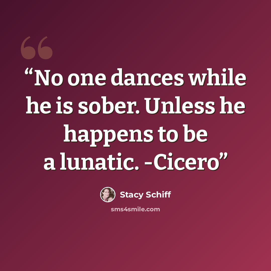 “No one dances while he is sober. Unless he happens to be a lunatic. -Cicero” quote by Stacy Schiff
