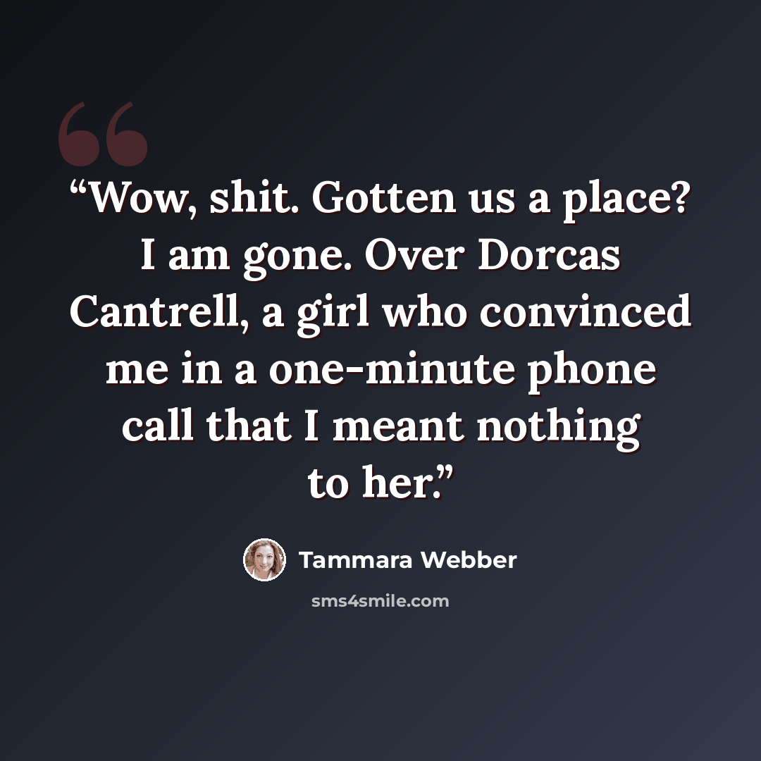 “Wow, shit. Gotten us a place? I am gone. Over Dorcas Cantrell, a girl who convinced me in a one-minute phone call that I meant nothing to her.” quote by Tammara Webber