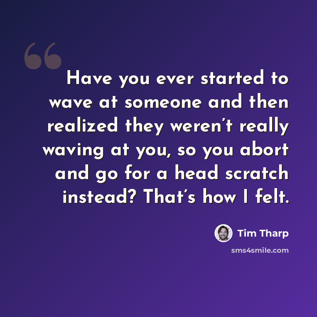 “Have you ever started to wave at someone and then realized they weren’t really waving at you, so you abort and go for a head scratch instead? That’s how I felt.” quote by Tim Tharp