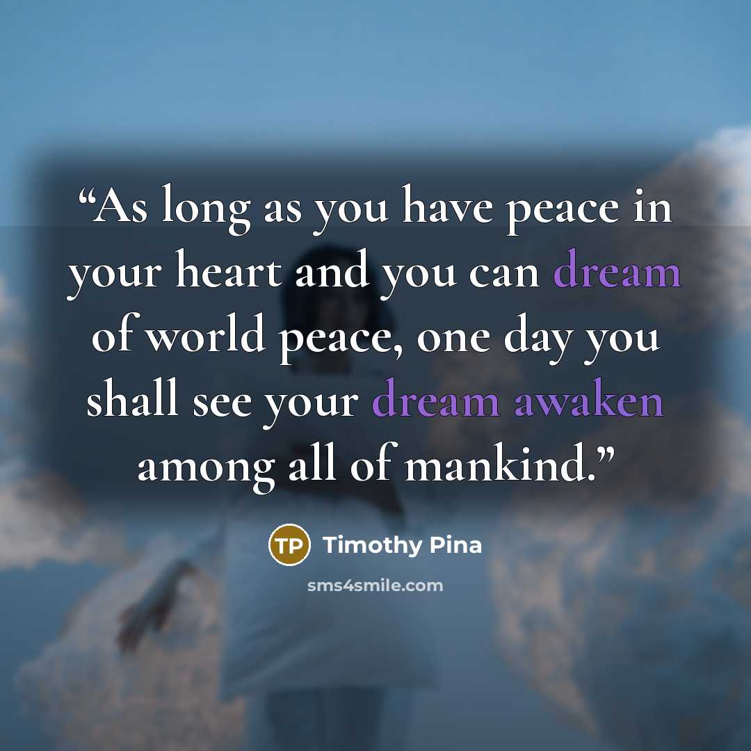 “As long as you have peace in your heart and you can dream of world peace, one day you shall see your dream awaken among all of mankind.” quote by Timothy Pina
