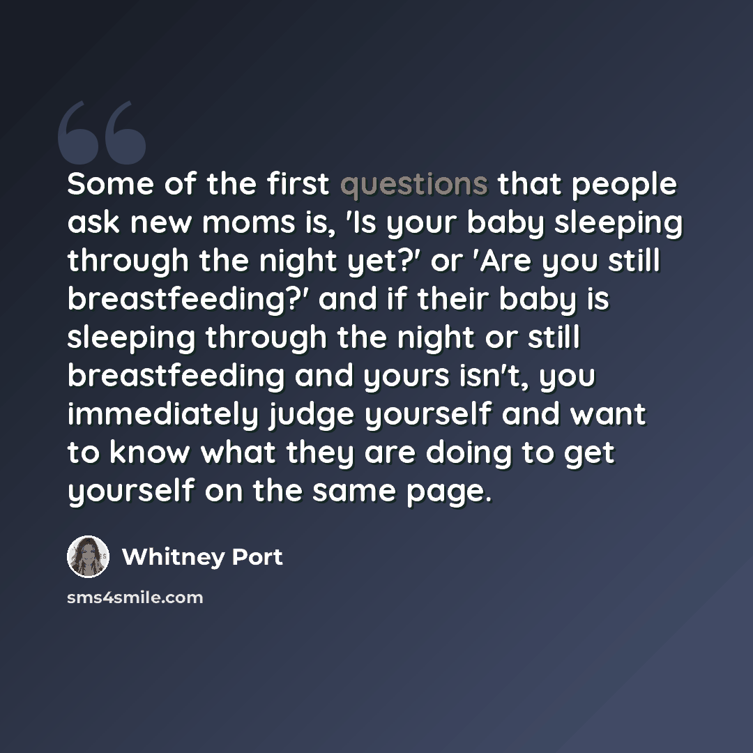 “Some of the first questions that people ask new moms is, 'Is your baby sleeping through the night yet?' or 'Are you still breastfeeding?' and if their baby is sleeping through the night or still breastfeeding and yours isn't, you immediately judge yourself and want to know what they are doing to…” quote by Whitney Port