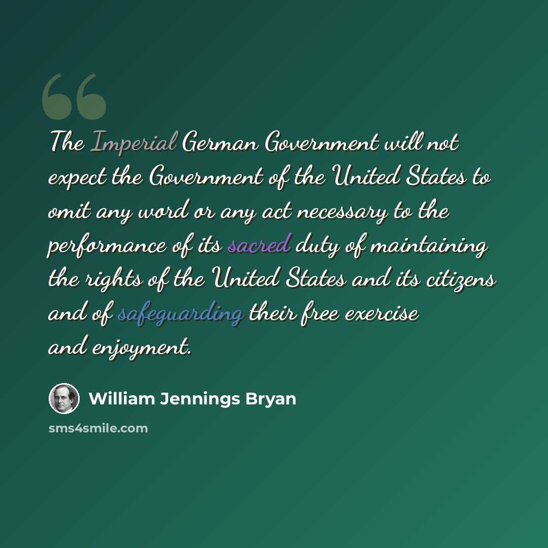 “The Imperial German Government will not expect the Government of the United States to omit any word or any act necessary to the performance of its sacred duty of maintaining the rights of the United States and its citizens and of safeguarding their free exercise and enjoyment.” quote by William Jennings Bryan