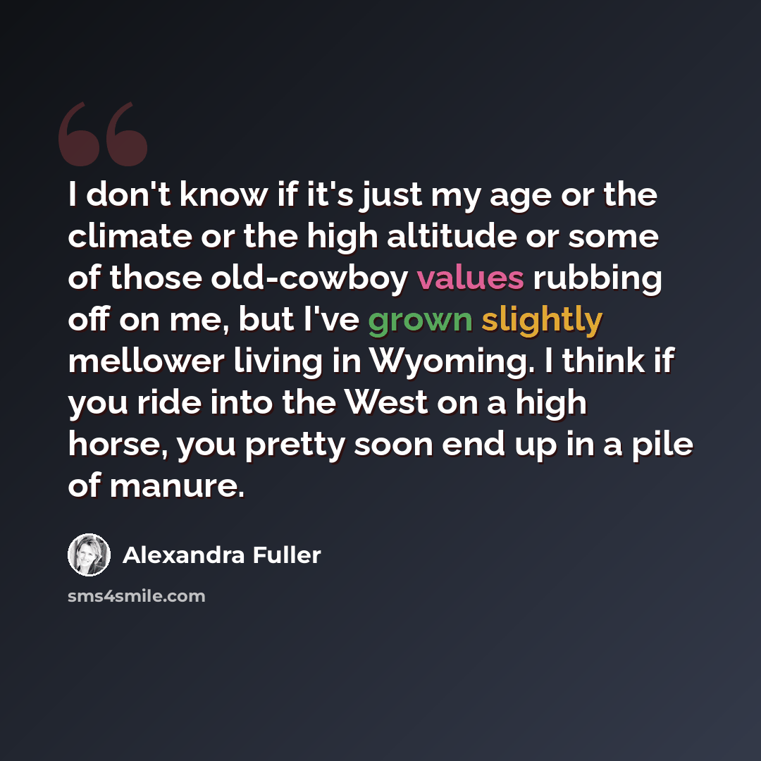 “I don't know if it's just my age or the climate or the high altitude or some of those old-cowboy values rubbing off on me, but I've grown slightly mellower living in Wyoming. I think if you ride into the West on a high horse, you pretty soon end up in a pile of manure.” quote by Alexandra Fuller