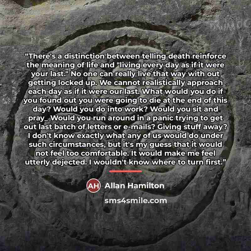 “There's a distinction between telling death reinforce the meaning of life and "living every day as if it were your last." No one can really live that way with out getting locked up. We cannot realistically approach each day as if it were our last. What would you do if you found out you were going…” quote by Allan Hamilton