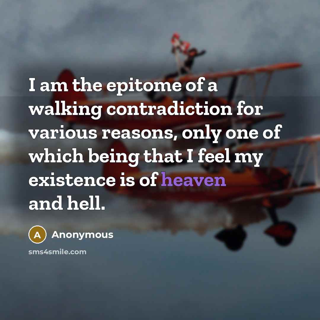 “I am the epitome of a walking contradiction for various reasons, only one of which being that I feel my existence is of heaven and hell.” quote by Anonymous