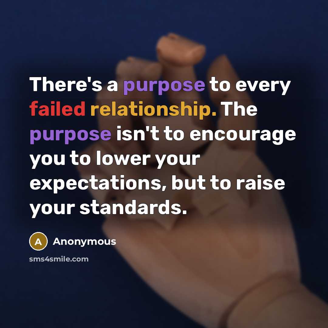 “There's a purpose to every failed relationship. The purpose isn't to encourage you to lower your expectations, but to raise your standards.” quote by Anonymous