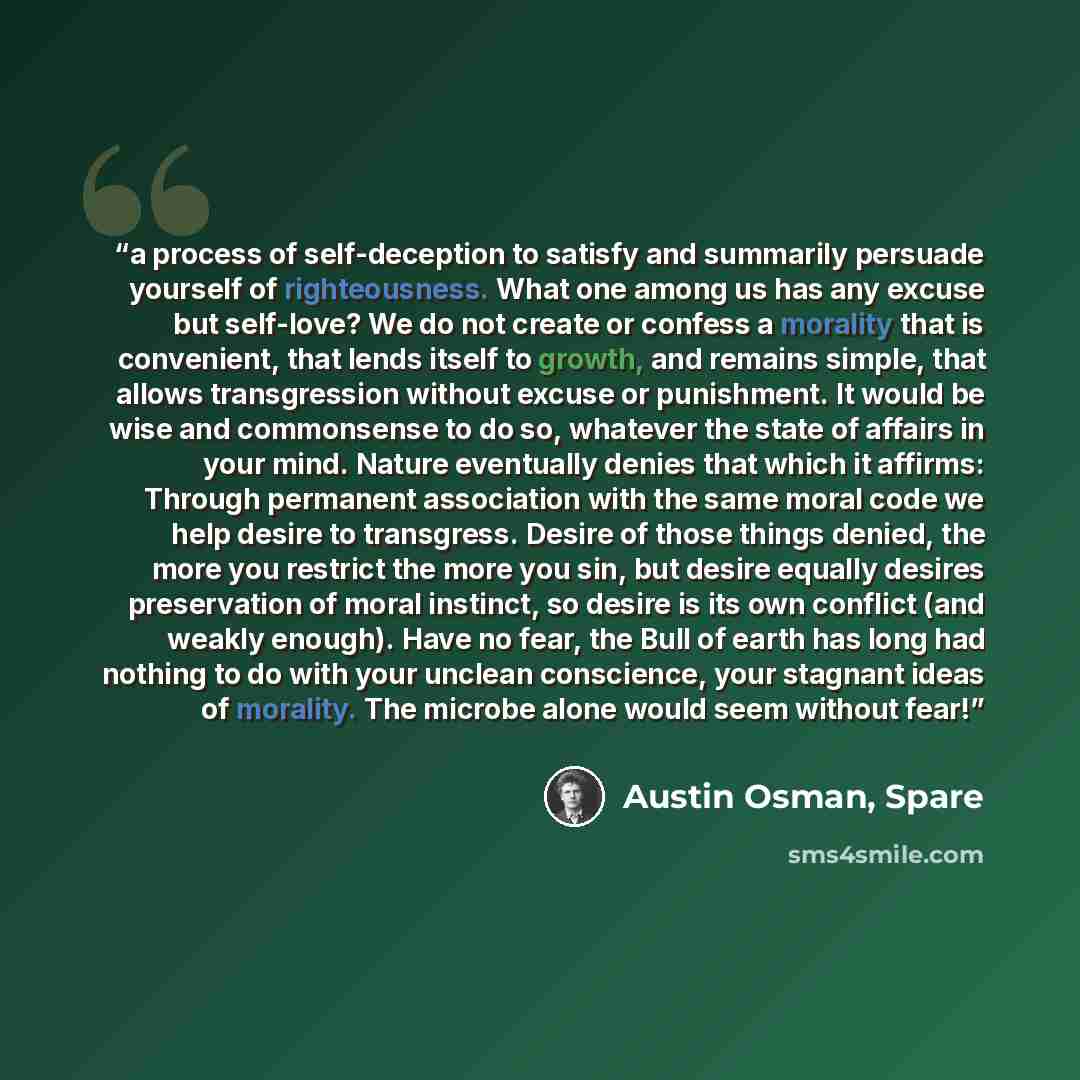 “a process of self-deception to satisfy and summarily persuade yourself of righteousness. What one among us has any excuse but self-love? We do not create or confess a morality that is convenient, that lends itself to growth, and remains simple, that allows transgression without excuse or…” quote by Austin Osman, Spare