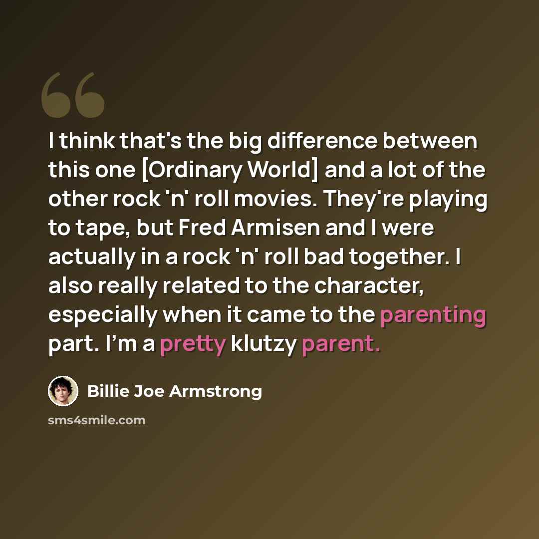 “I think that's the big difference between this one [Ordinary World] and a lot of the other rock 'n' roll movies. They're playing to tape, but Fred Armisen and I were actually in a rock 'n' roll bad together. I also really related to the character, especially when it came to the parenting part. I'm…” quote by Billie Joe Armstrong