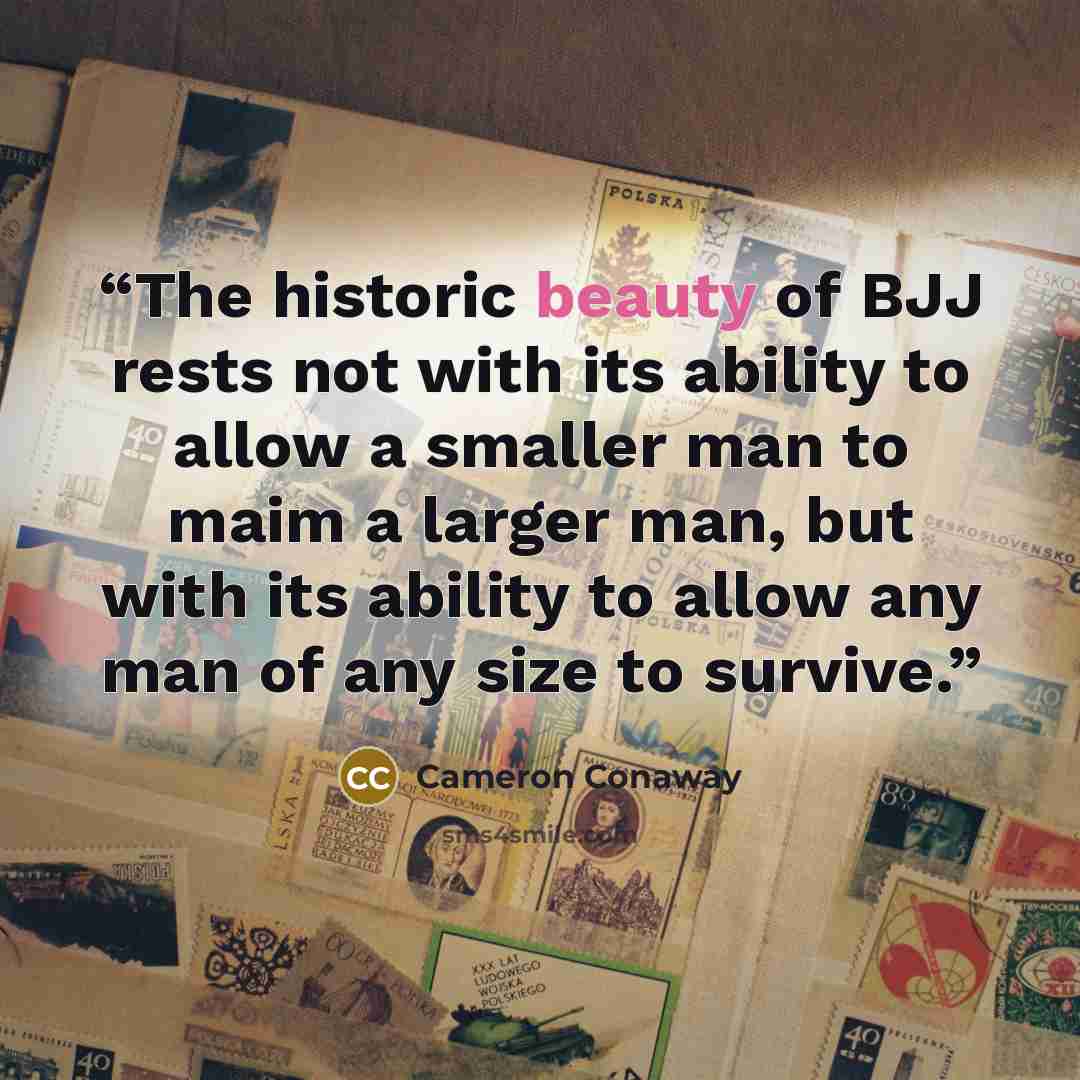 “The historic beauty of BJJ rests not with its ability to allow a smaller man to maim a larger man, but with its ability to allow any man of any size to survive.” quote by Cameron Conaway