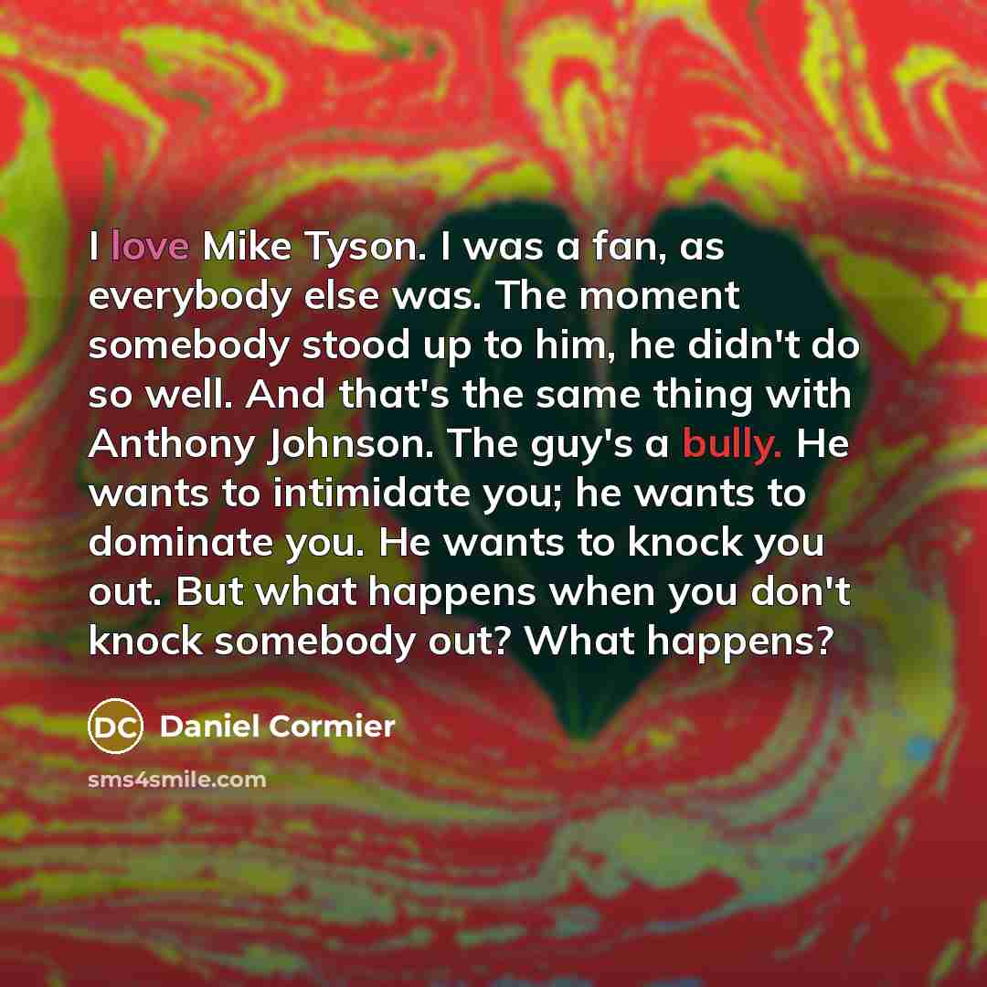 “I love Mike Tyson. I was a fan, as everybody else was. The moment somebody stood up to him, he didn't do so well. And that's the same thing with Anthony Johnson. The guy's a bully. He wants to intimidate you; he wants to dominate you. He wants to knock you out. But what happens when you don't…” quote by Daniel Cormier