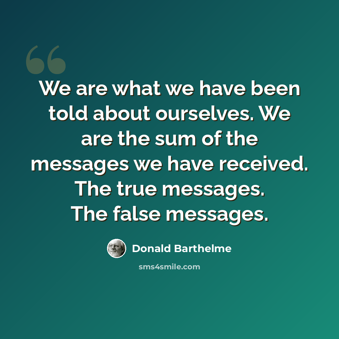 “We are what we have been told about ourselves. We are the sum of the messages we have received. The true messages. The false messages.” quote by Donald Barthelme