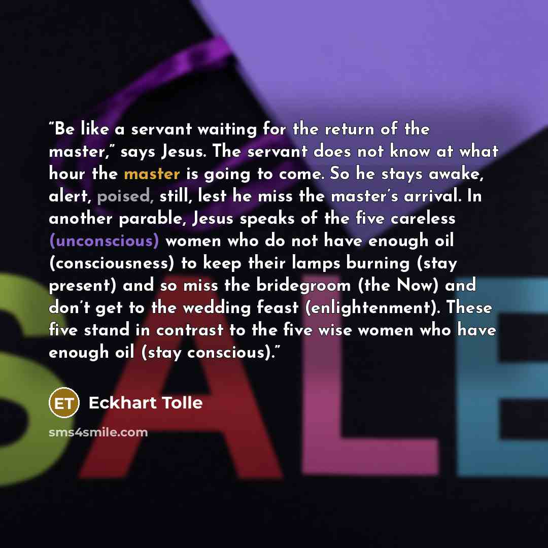 “Be like a servant waiting for the return of the master,” says Jesus. The servant does not know at what hour the master is going to come. So he stays awake, alert, poised, still, lest he miss the master’s arrival. In another parable, Jesus speaks of the five careless (unconscious) women who do not…” quote by Eckhart Tolle