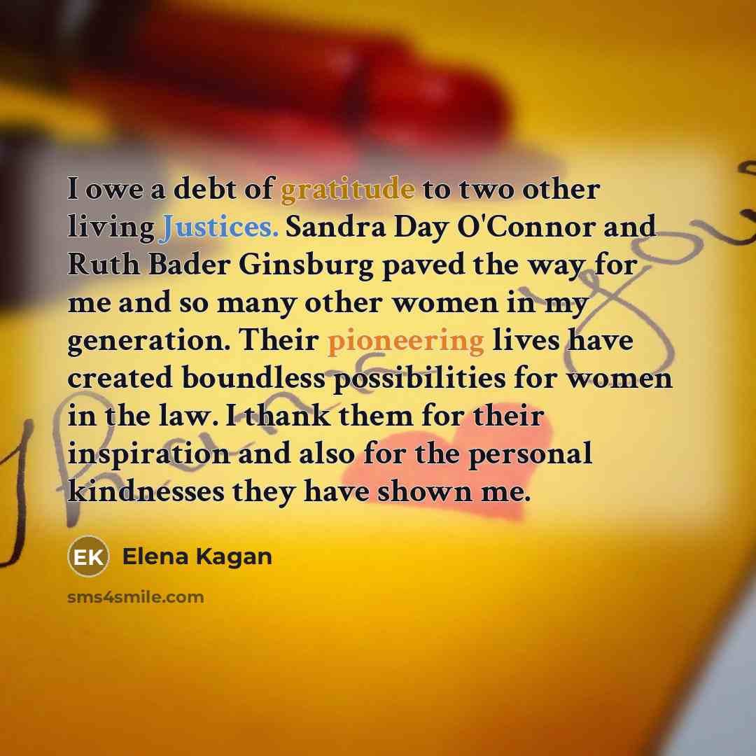 “I owe a debt of gratitude to two other living Justices. Sandra Day O'Connor and Ruth Bader Ginsburg paved the way for me and so many other women in my generation. Their pioneering lives have created boundless possibilities for women in the law. I thank them for their inspiration and also for the…” quote by Elena Kagan