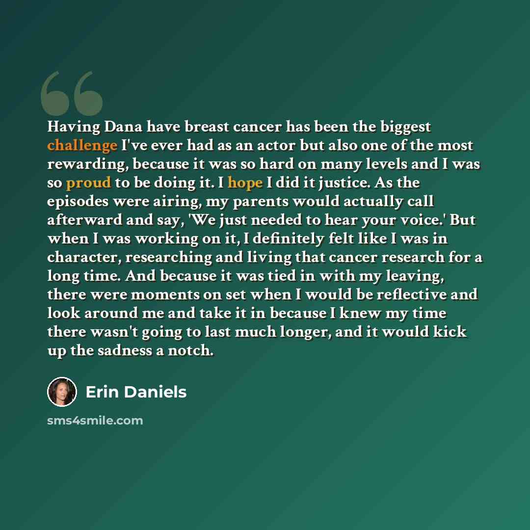 “Having Dana have breast cancer has been the biggest challenge I've ever had as an actor but also one of the most rewarding, because it was so hard on many levels and I was so proud to be doing it. I hope I did it justice. As the episodes were airing, my parents would actually call afterward and…” quote by Erin Daniels