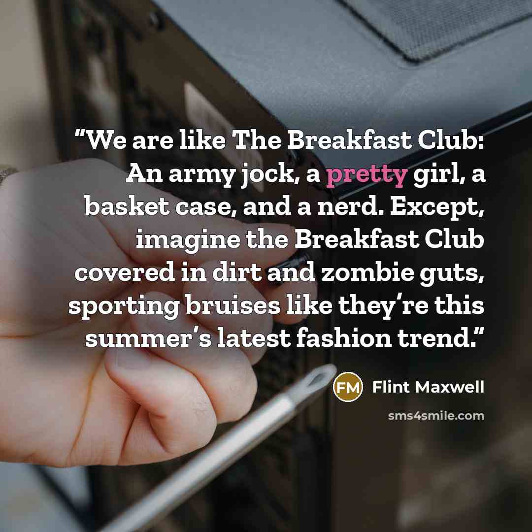 “We are like The Breakfast Club: An army jock, a pretty girl, a basket case, and a nerd. Except, imagine the Breakfast Club covered in dirt and zombie guts, sporting bruises like they’re this summer’s latest fashion trend.” quote by Flint Maxwell