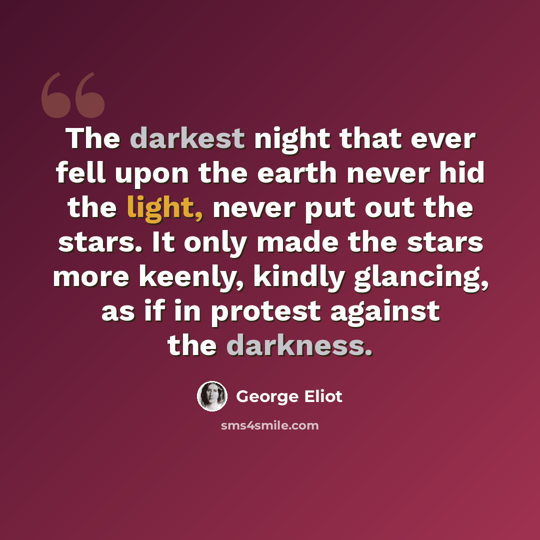 “The darkest night that ever fell upon the earth never hid the light, never put out the stars. It only made the stars more keenly, kindly glancing, as if in protest against the darkness.” quote by George Eliot