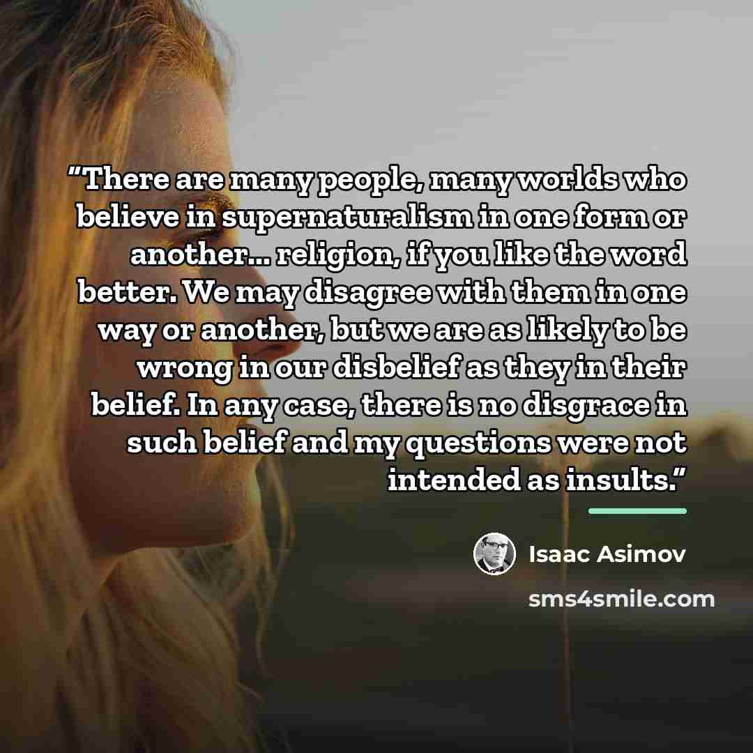 “There are many people, many worlds who believe in supernaturalism in one form or another... religion, if you like the word better. We may disagree with them in one way or another, but we are as likely to be wrong in our disbelief as they in their belief. In any case, there is no disgrace in such…” quote by Isaac Asimov