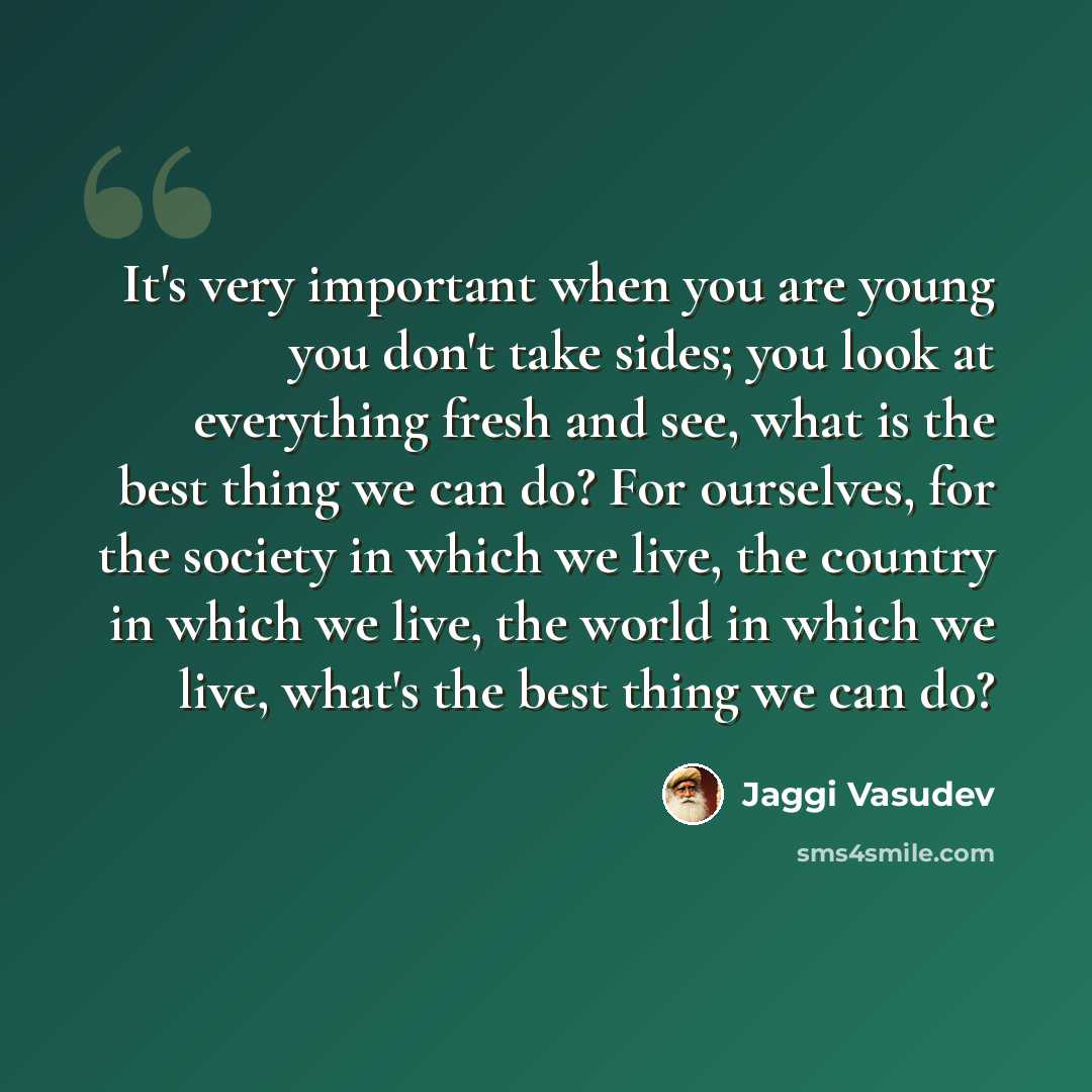 “It's very important when you are young you don't take sides; you look at everything fresh and see, what is the best thing we can do? For ourselves, for the society in which we live, the country in which we live, the world in which we live, what's the best thing we can do?” quote by Jaggi Vasudev