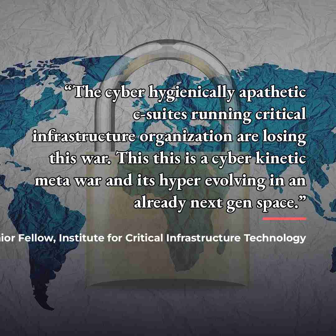 “The cyber hygienically apathetic c-suites running critical infrastructure organization are losing this war. This this is a cyber kinetic meta war and its hyper evolving in an already next gen space.” quote by James Scott, Senior Fellow, Institute for Critical Infrastructure Technology