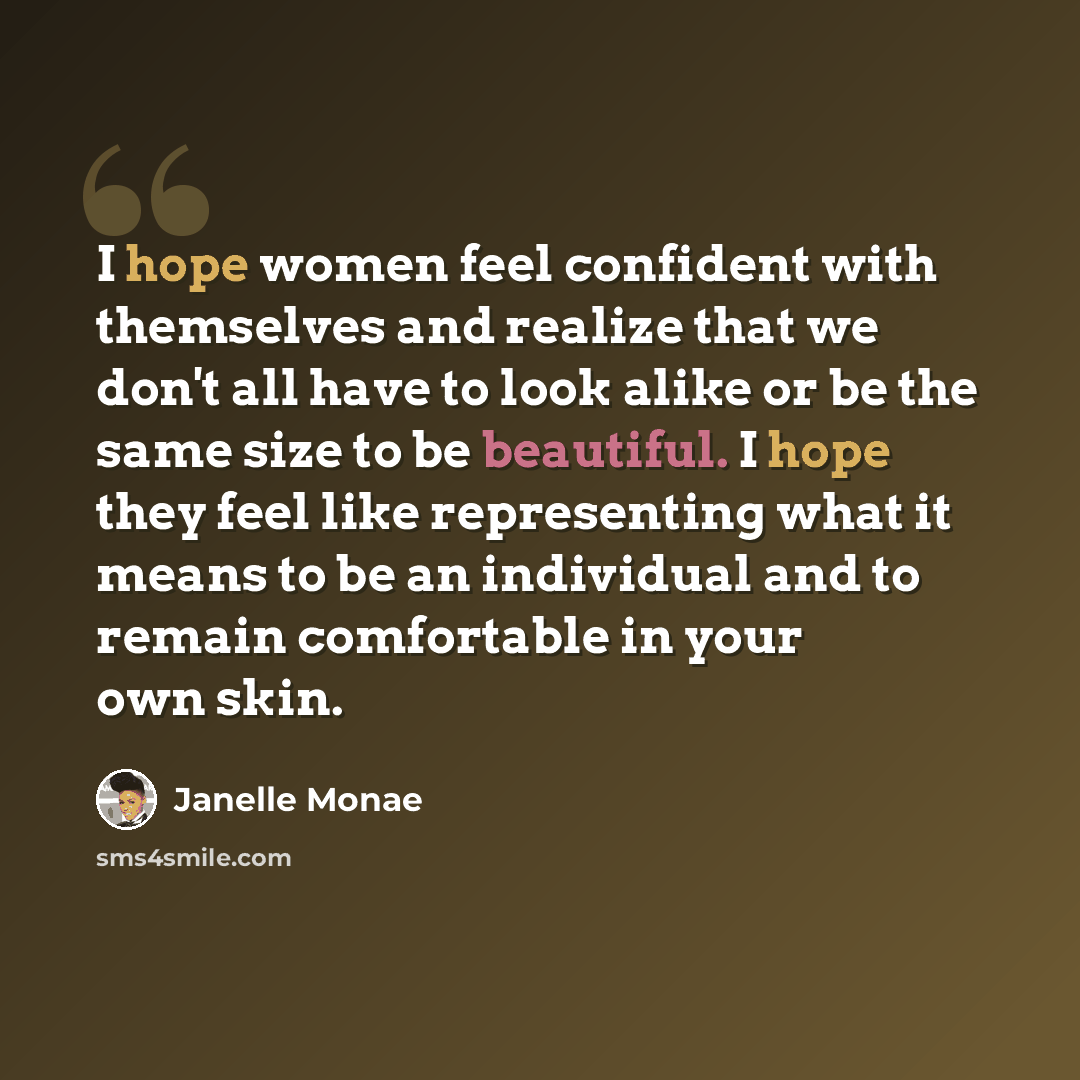 “I hope women feel confident with themselves and realize that we don't all have to look alike or be the same size to be beautiful. I hope they feel like representing what it means to be an individual and to remain comfortable in your own skin.” quote by Janelle Monae