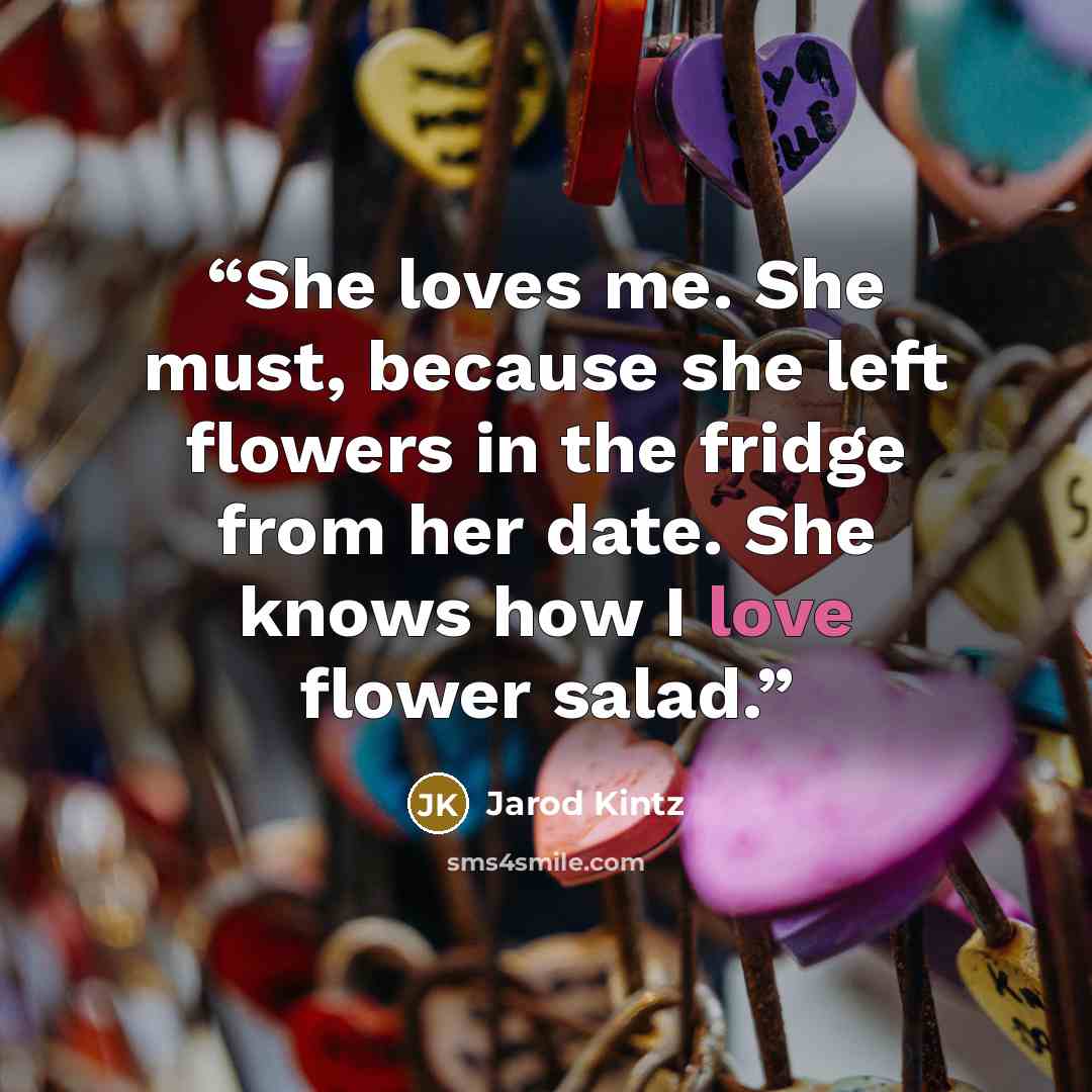 “She loves me. She must, because she left flowers in the fridge from her date. She knows how I love flower salad.” quote by Jarod Kintz
