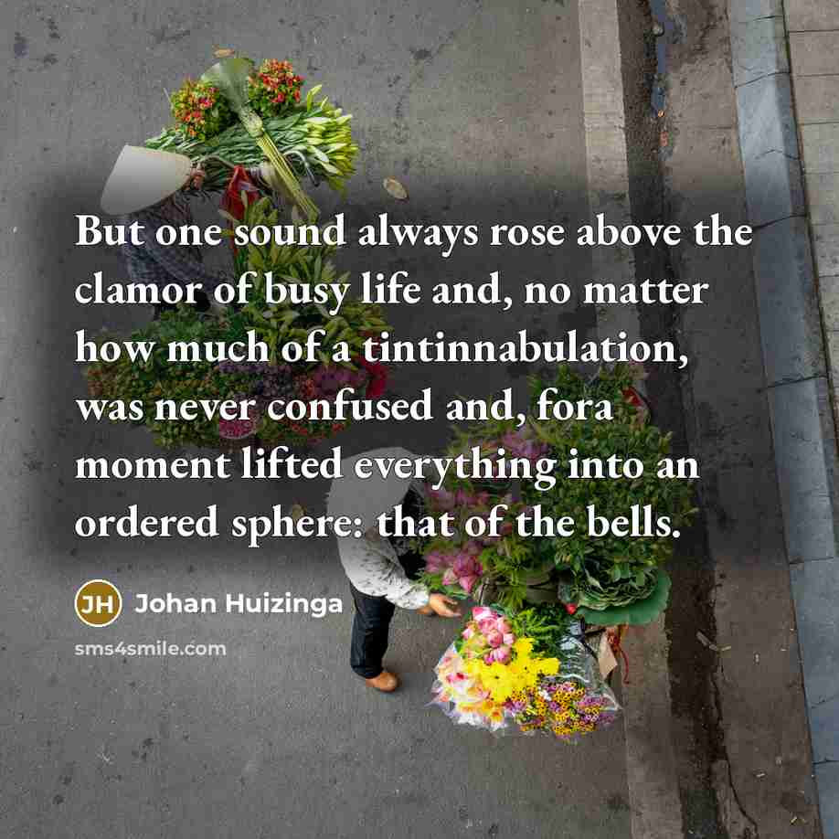 “But one sound always rose above the clamor of busy life and, no matter how much of a tintinnabulation, was never confused and, fora moment lifted everything into an ordered sphere: that of the bells.” quote by Johan Huizinga