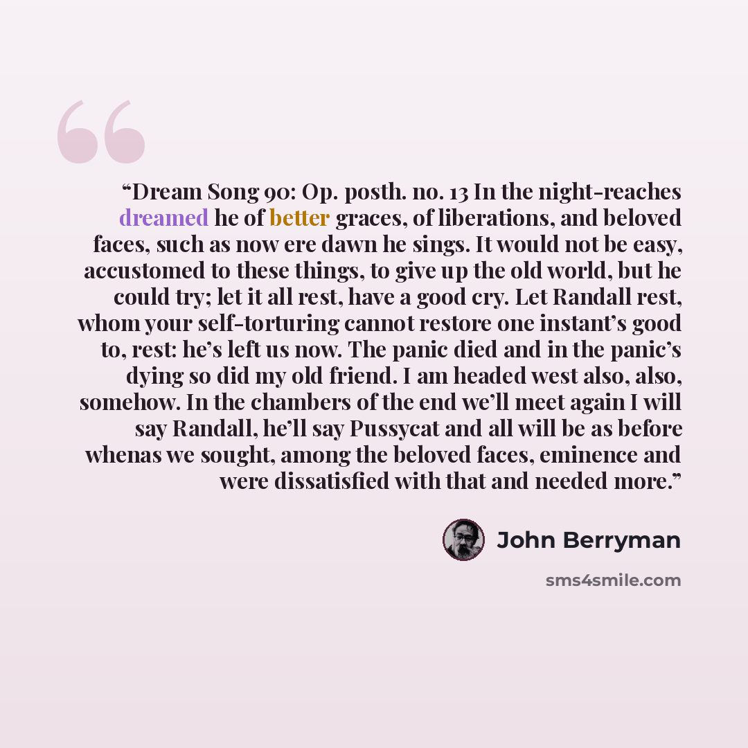 “Dream Song 90: Op. posth. no. 13 In the night-reaches dreamed he of better graces, of liberations, and beloved faces, such as now ere dawn he sings. It would not be easy, accustomed to these things, to give up the old world, but he could try; let it all rest, have a good cry. Let Randall rest…” quote by John Berryman