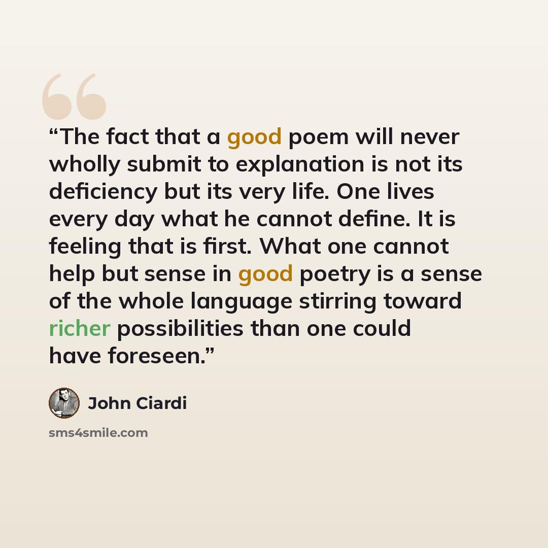 “The fact that a good poem will never wholly submit to explanation is not its deficiency but its very life. One lives every day what he cannot define. It is feeling that is first. What one cannot help but sense in good poetry is a sense of the whole language stirring toward richer possibilities…” quote by John Ciardi
