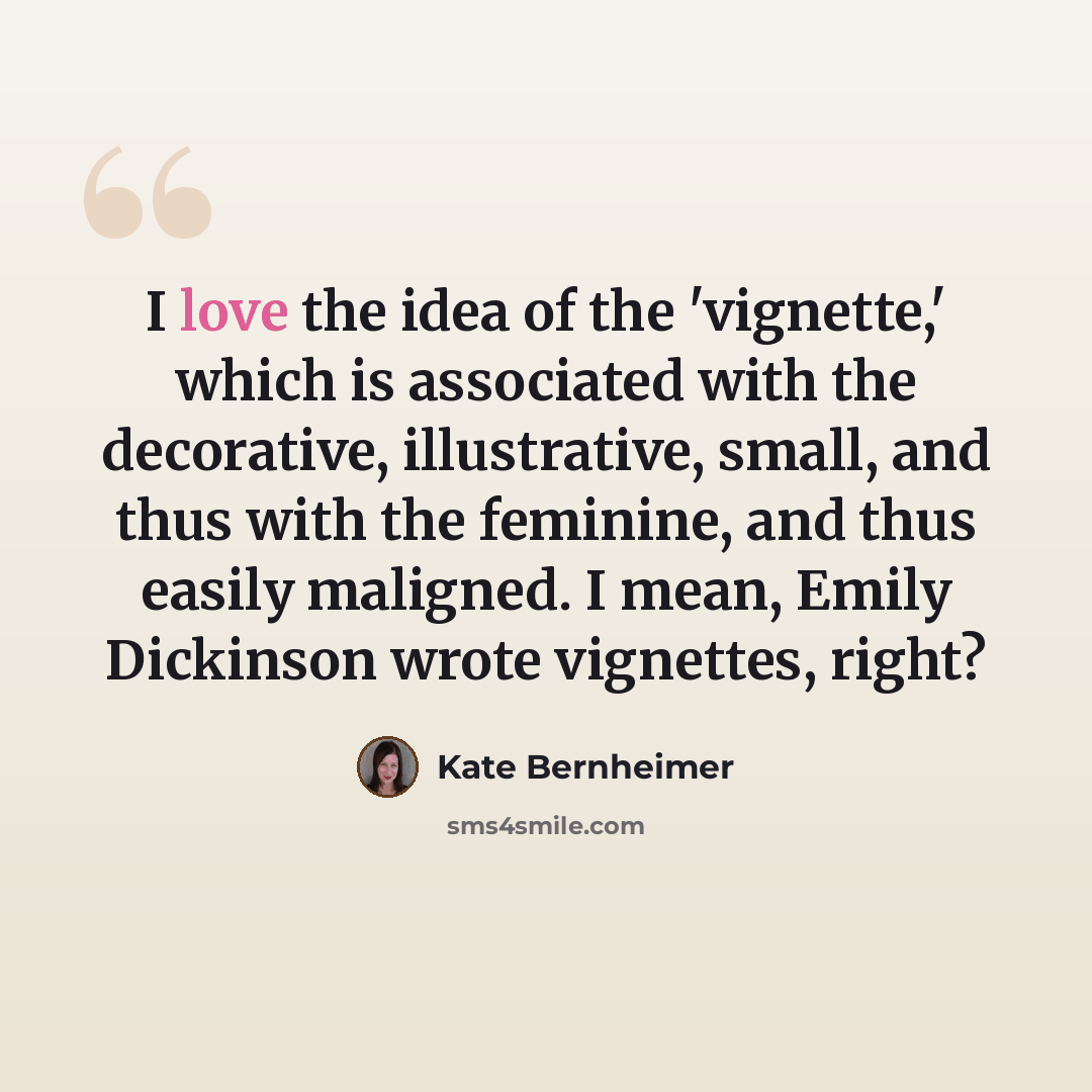 “I love the idea of the 'vignette,' which is associated with the decorative, illustrative, small, and thus with the feminine, and thus easily maligned. I mean, Emily Dickinson wrote vignettes, right?” quote by Kate Bernheimer