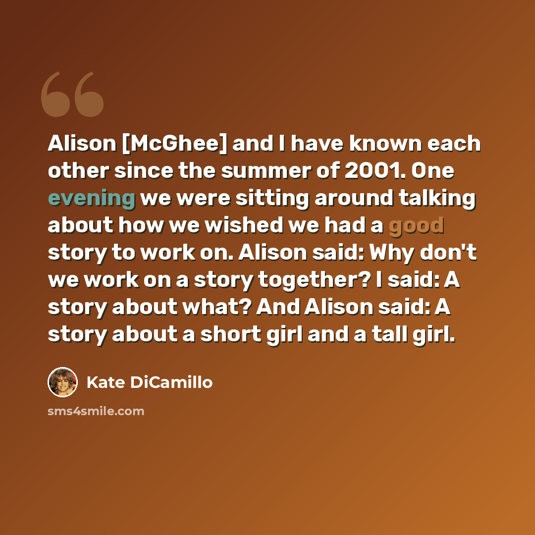“Alison [McGhee] and I have known each other since the summer of 2001. One evening we were sitting around talking about how we wished we had a good story to work on. Alison said: Why don't we work on a story together? I said: A story about what? And Alison said: A story about a short girl and a…” quote by Kate DiCamillo