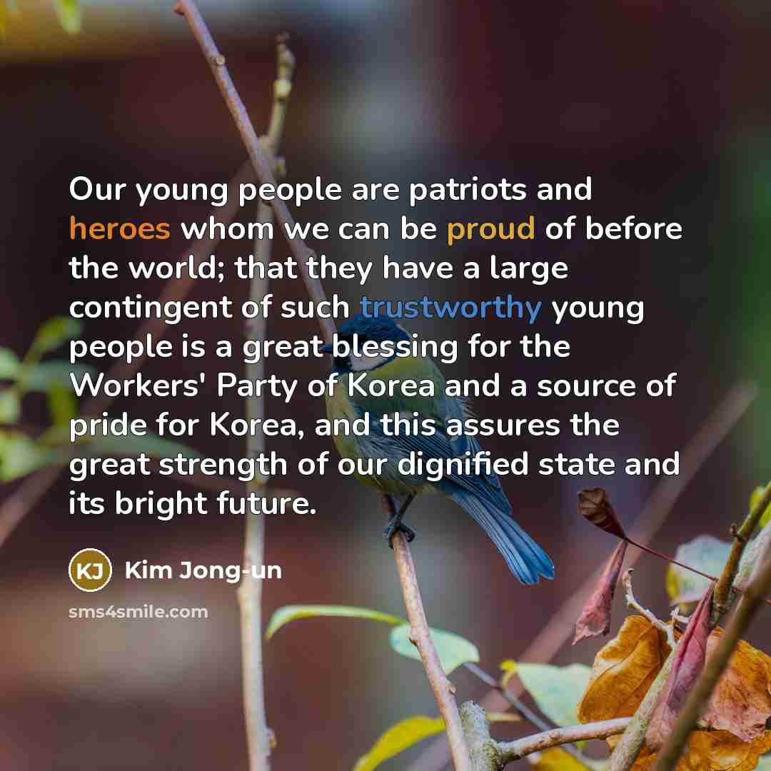 “Our young people are patriots and heroes whom we can be proud of before the world; that they have a large contingent of such trustworthy young people is a great blessing for the Workers' Party of Korea and a source of pride for Korea, and this assures the great strength of our dignified state and…” quote by Kim Jong-un