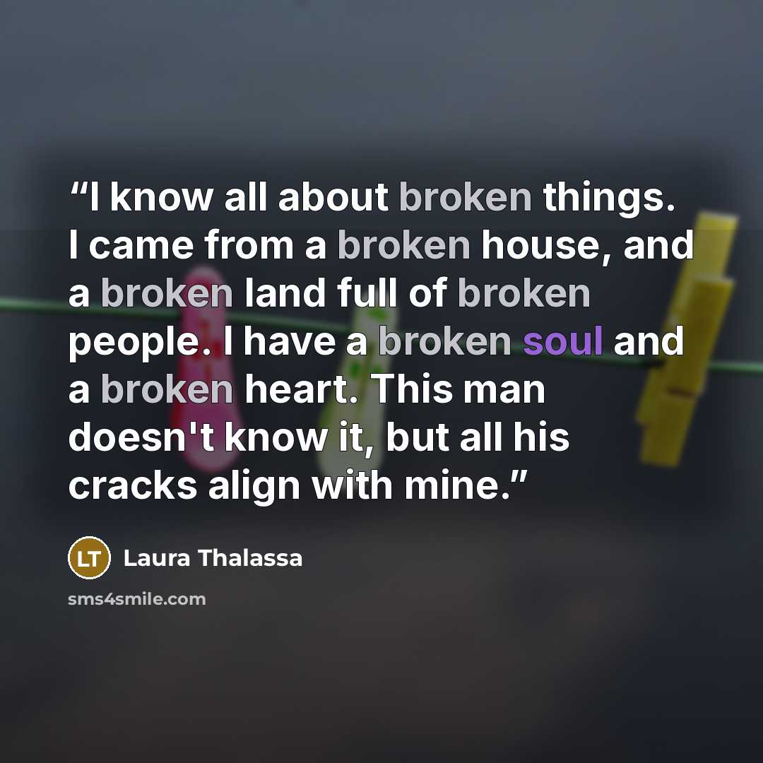 “I know all about broken things. I came from a broken house, and a broken land full of broken people. I have a broken soul and a broken heart. This man doesn't know it, but all his cracks align with mine.” quote by Laura Thalassa