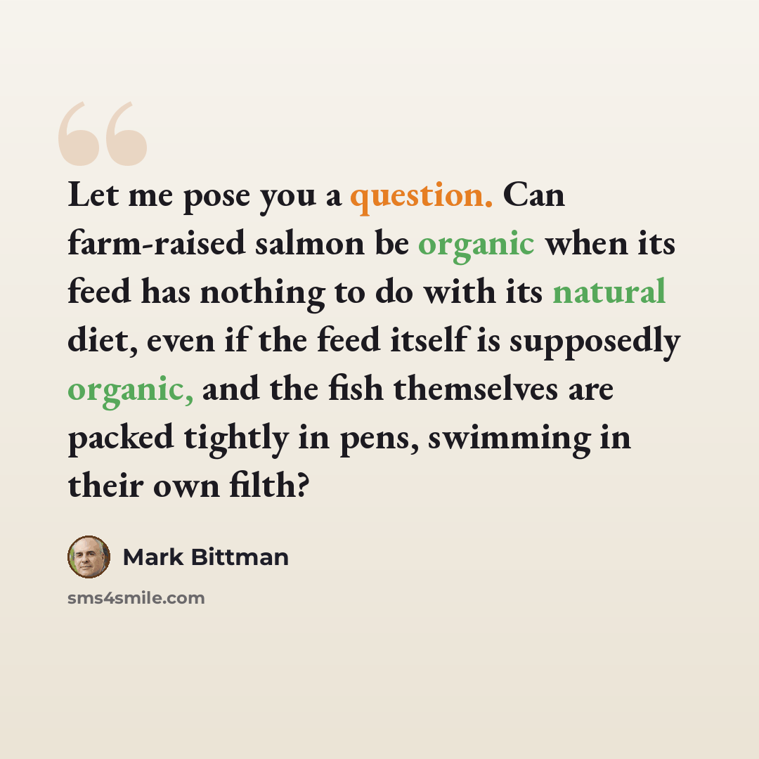 “Let me pose you a question. Can farm-raised salmon be organic when its feed has nothing to do with its natural diet, even if the feed itself is supposedly organic, and the fish themselves are packed tightly in pens, swimming in their own filth?” quote by Mark Bittman