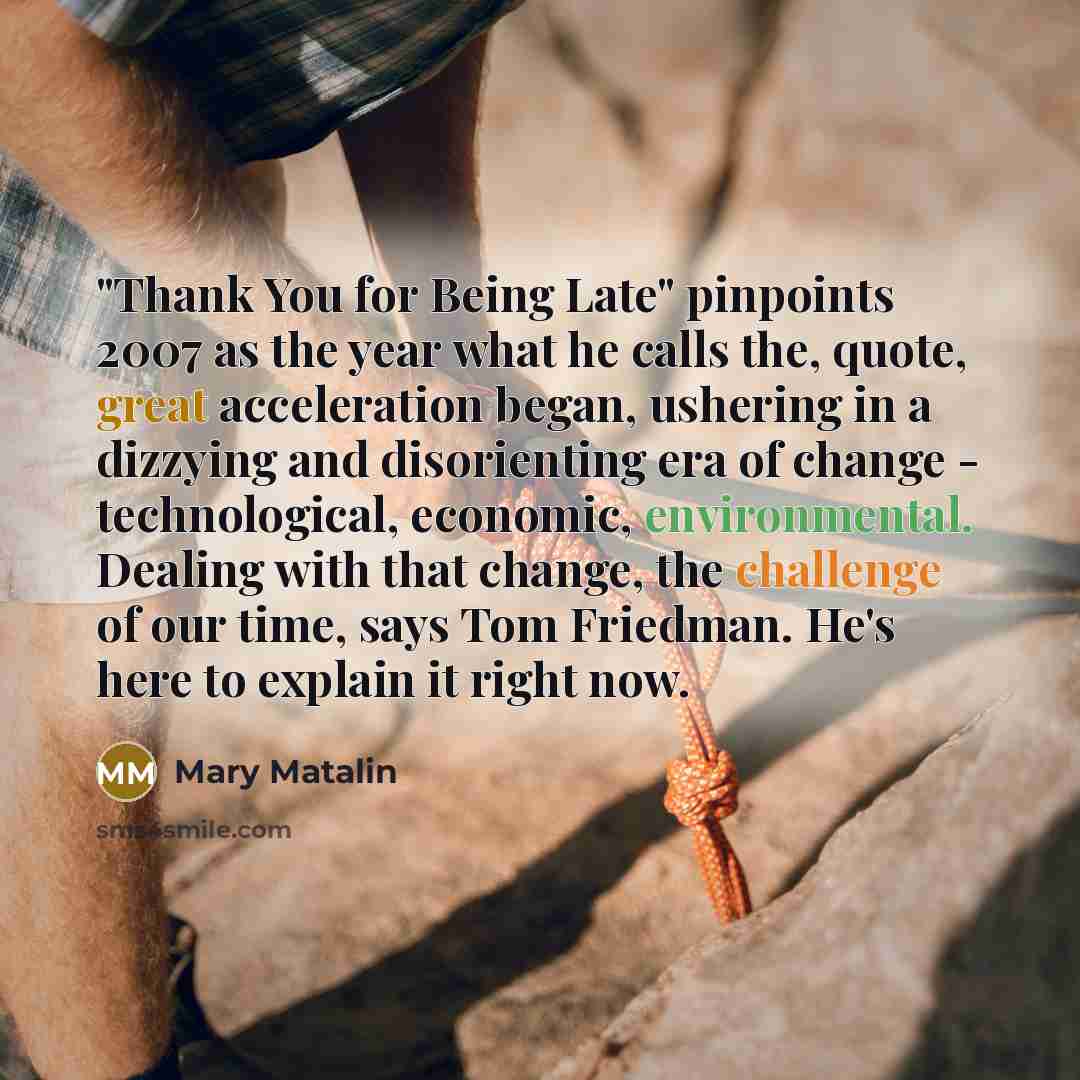 “"Thank You for Being Late" pinpoints 2007 as the year what he calls the, quote, great acceleration began, ushering in a dizzying and disorienting era of change - technological, economic, environmental. Dealing with that change, the challenge of our time, says Tom Friedman. He's here to explain it…” quote by Mary Matalin