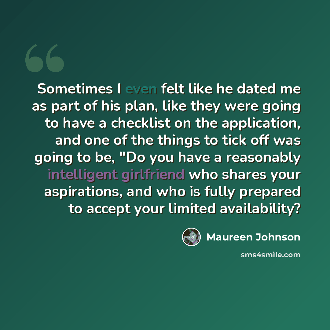 “Sometimes I even felt like he dated me as part of his plan, like they were going to have a checklist on the application, and one of the things to tick off was going to be, "Do you have a reasonably intelligent girlfriend who shares your aspirations, and who is fully prepared to accept your limited…” quote by Maureen Johnson