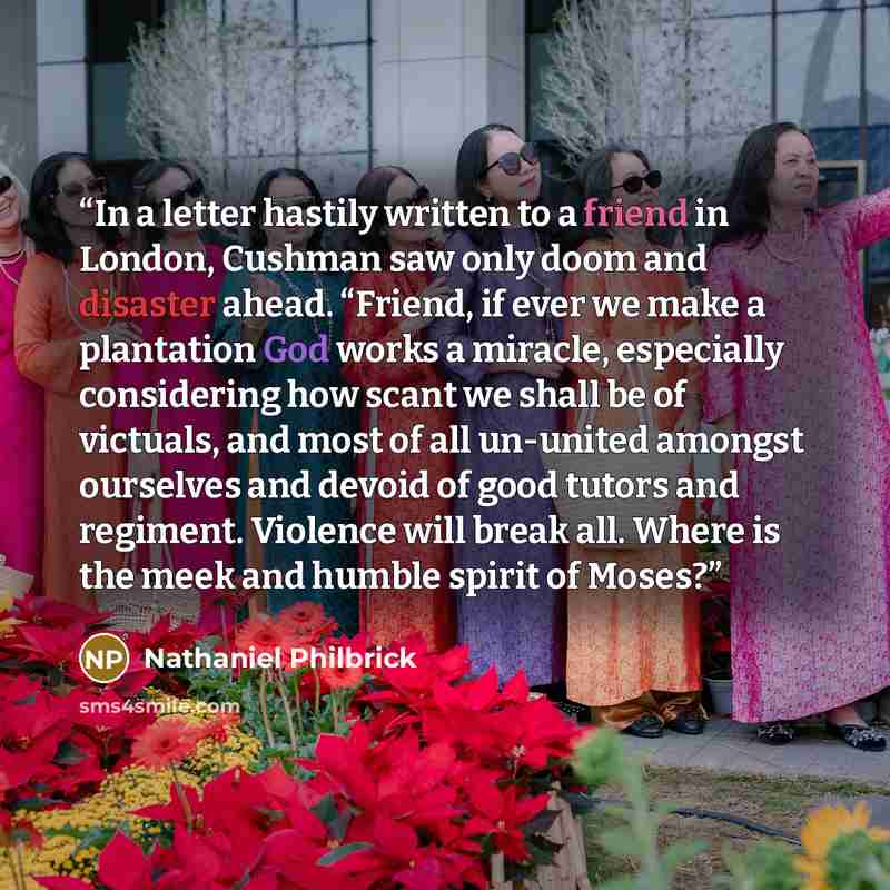 “In a letter hastily written to a friend in London, Cushman saw only doom and disaster ahead. “Friend, if ever we make a plantation God works a miracle, especially considering how scant we shall be of victuals, and most of all un-united amongst ourselves and devoid of good tutors and regiment…” quote by Nathaniel Philbrick