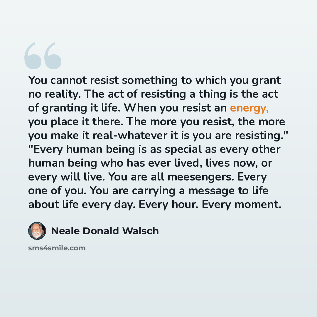 “You cannot resist something to which you grant no reality. The act of resisting a thing is the act of granting it life. When you resist an energy, you place it there. The more you resist, the more you make it real-whatever it is you are resisting." "Every human being is as special as every other…” quote by Neale Donald Walsch
