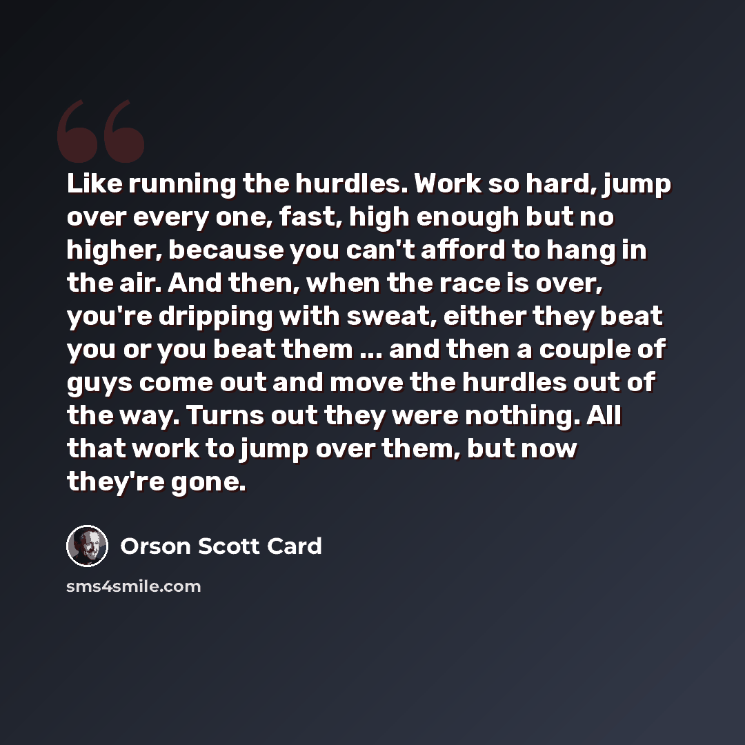 “Like running the hurdles. Work so hard, jump over every one, fast, high enough but no higher, because you can't afford to hang in the air. And then, when the race is over, you're dripping with sweat, either they beat you or you beat them ... and then a couple of guys come out and move the hurdles…” quote by Orson Scott Card