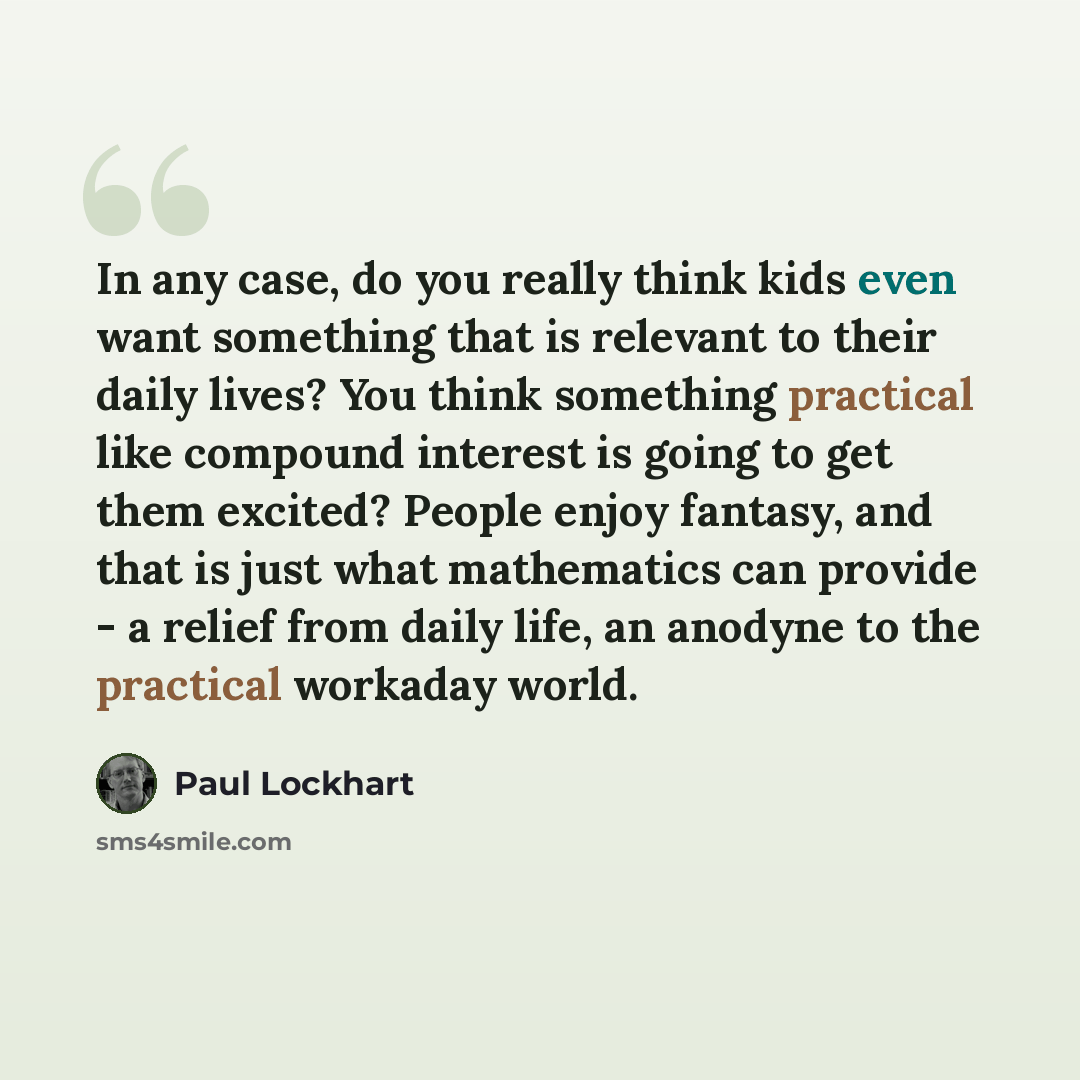 “In any case, do you really think kids even want something that is relevant to their daily lives? You think something practical like compound interest is going to get them excited? People enjoy fantasy, and that is just what mathematics can provide - a relief from daily life, an anodyne to the…” quote by Paul Lockhart