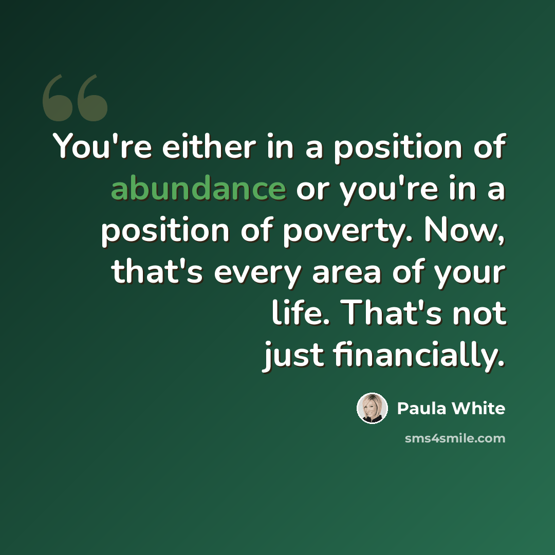 “You're either in a position of abundance or you're in a position of poverty. Now, that's every area of your life. That's not just financially.” quote by Paula White