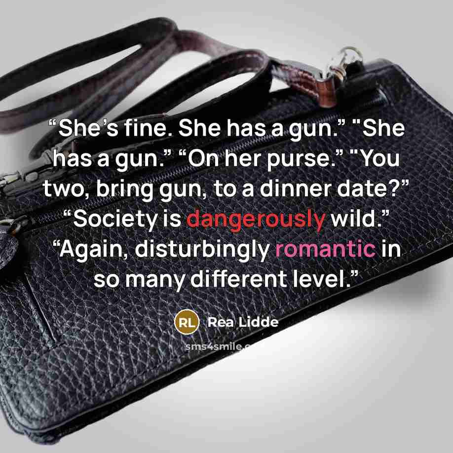 “She’s fine. She has a gun.” "She has a gun.” “On her purse.” "You two, bring gun, to a dinner date?” “Society is dangerously wild.” “Again, disturbingly romantic in so many different level.” quote by Rea Lidde