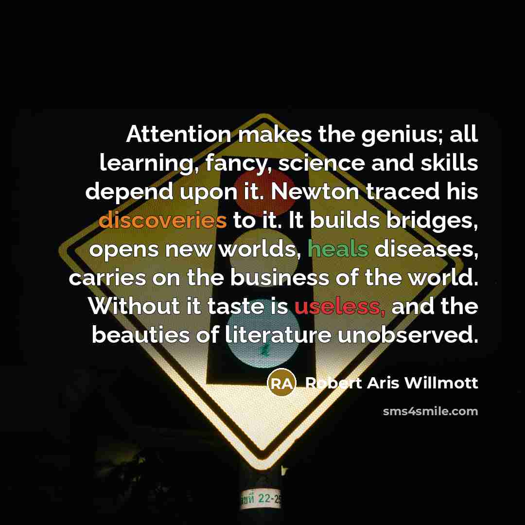 “Attention makes the genius; all learning, fancy, science and skills depend upon it. Newton traced his discoveries to it. It builds bridges, opens new worlds, heals diseases, carries on the business of the world. Without it taste is useless, and the beauties of literature unobserved.” quote by Robert Aris Willmott