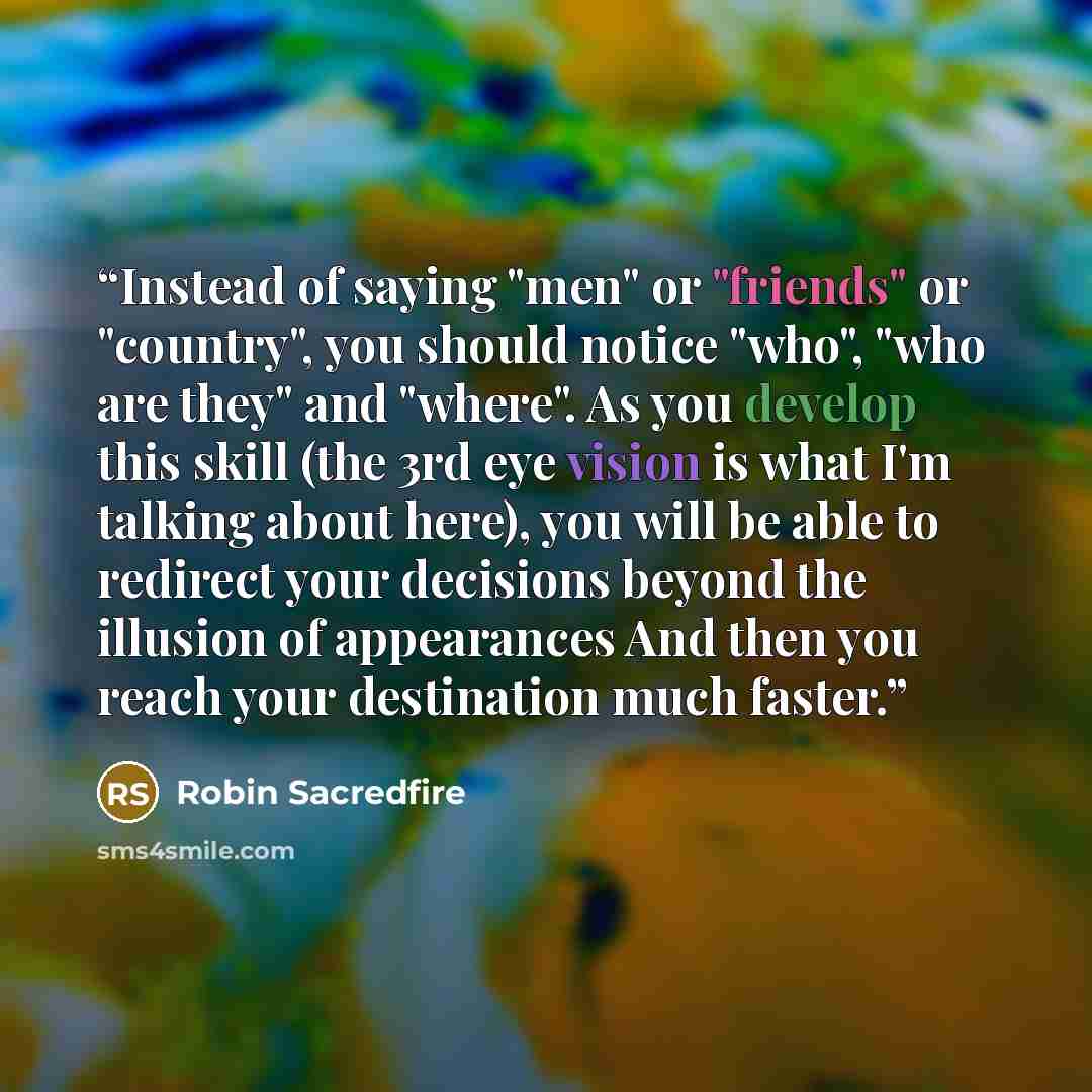 “Instead of saying "men" or "friends" or "country", you should notice "who", "who are they" and "where". As you develop this skill (the 3rd eye vision is what I'm talking about here), you will be able to redirect your decisions beyond the illusion of appearances And then you reach your destination…” quote by Robin Sacredfire