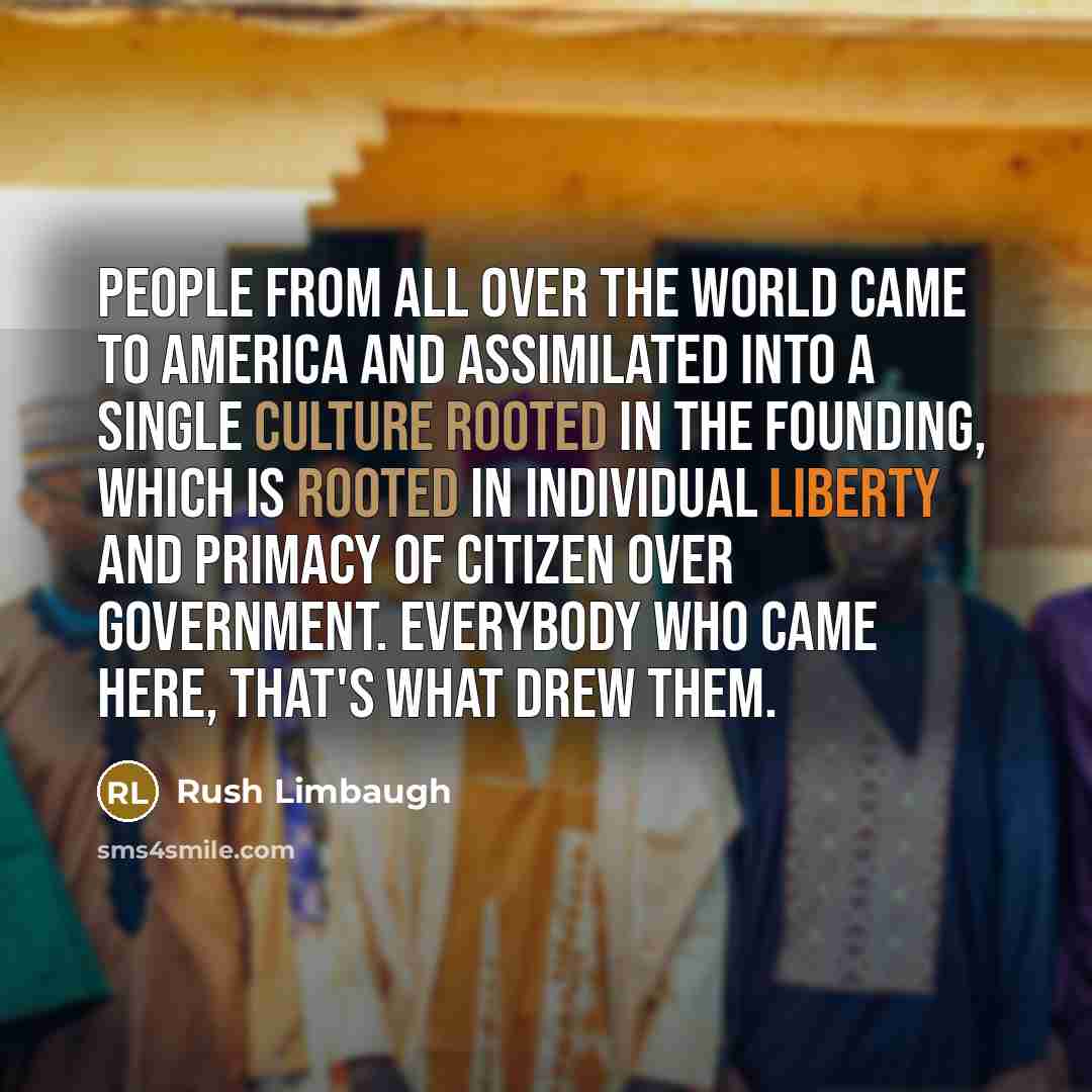 “People from all over the world came to America and assimilated into a single culture rooted in the founding, which is rooted in individual liberty and primacy of citizen over government. Everybody who came here, that's what drew them.” quote by Rush Limbaugh