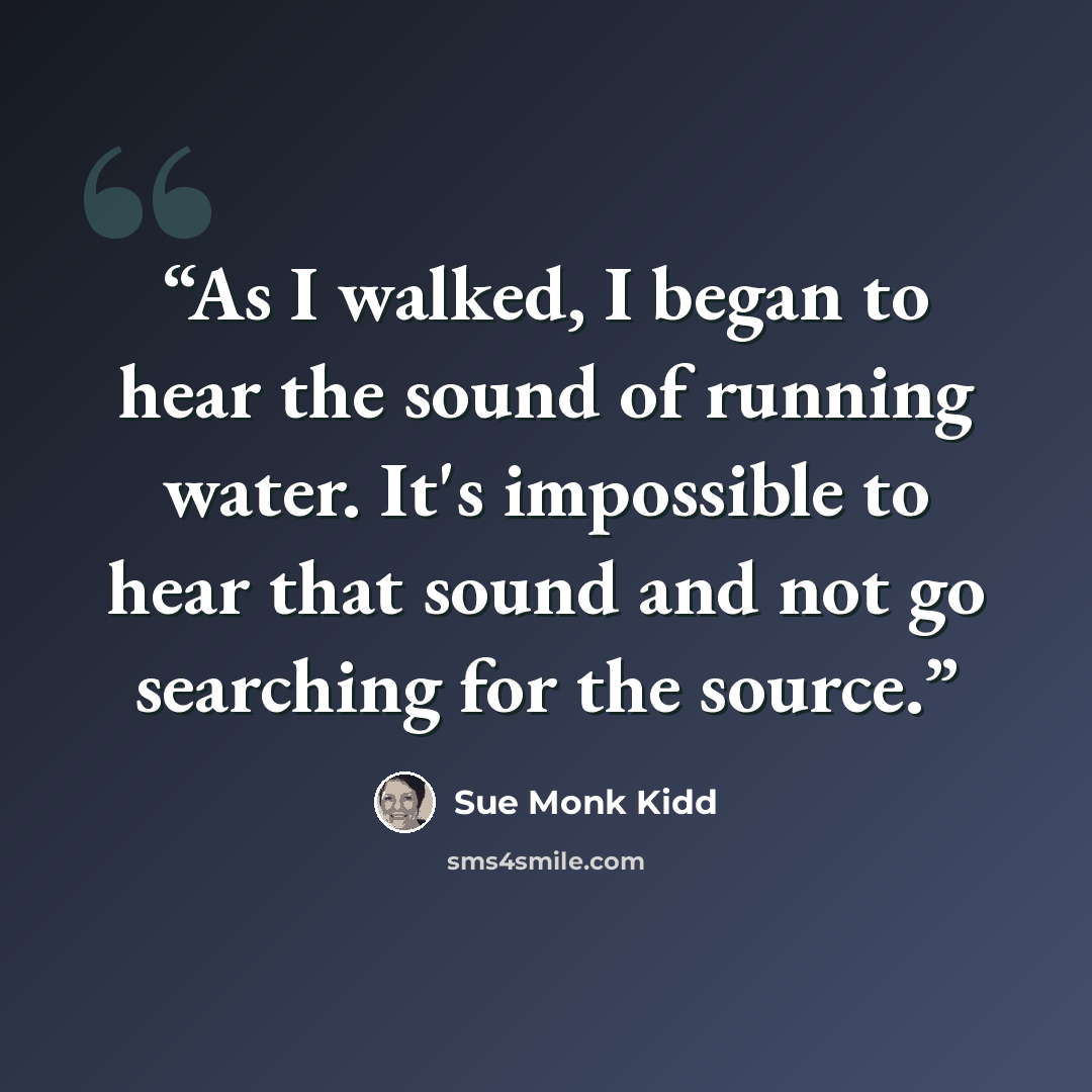“As I walked, I began to hear the sound of running water. It's impossible to hear that sound and not go searching for the source.” quote by Sue Monk Kidd