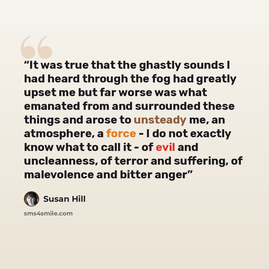 “It was true that the ghastly sounds I had heard through the fog had greatly upset me but far worse was what emanated from and surrounded these things and arose to unsteady me, an atmosphere, a force - I do not exactly know what to call it - of evil and uncleanness, of terror and suffering, of…” quote by Susan Hill