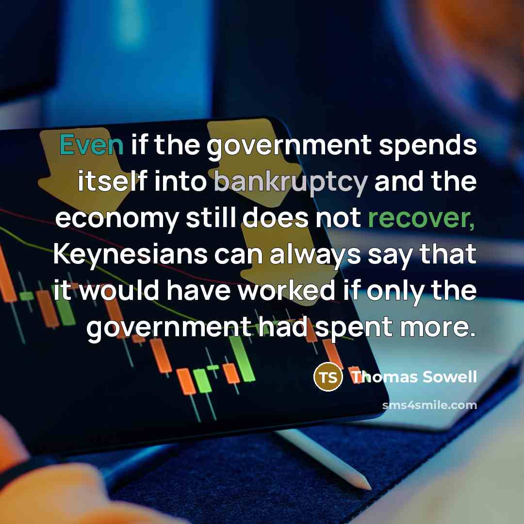 “Even if the government spends itself into bankruptcy and the economy still does not recover, Keynesians can always say that it would have worked if only the government had spent more.” quote by Thomas Sowell
