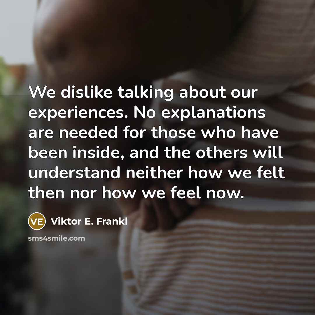 “We dislike talking about our experiences. No explanations are needed for those who have been inside, and the others will understand neither how we felt then nor how we feel now.” quote by Viktor E. Frankl