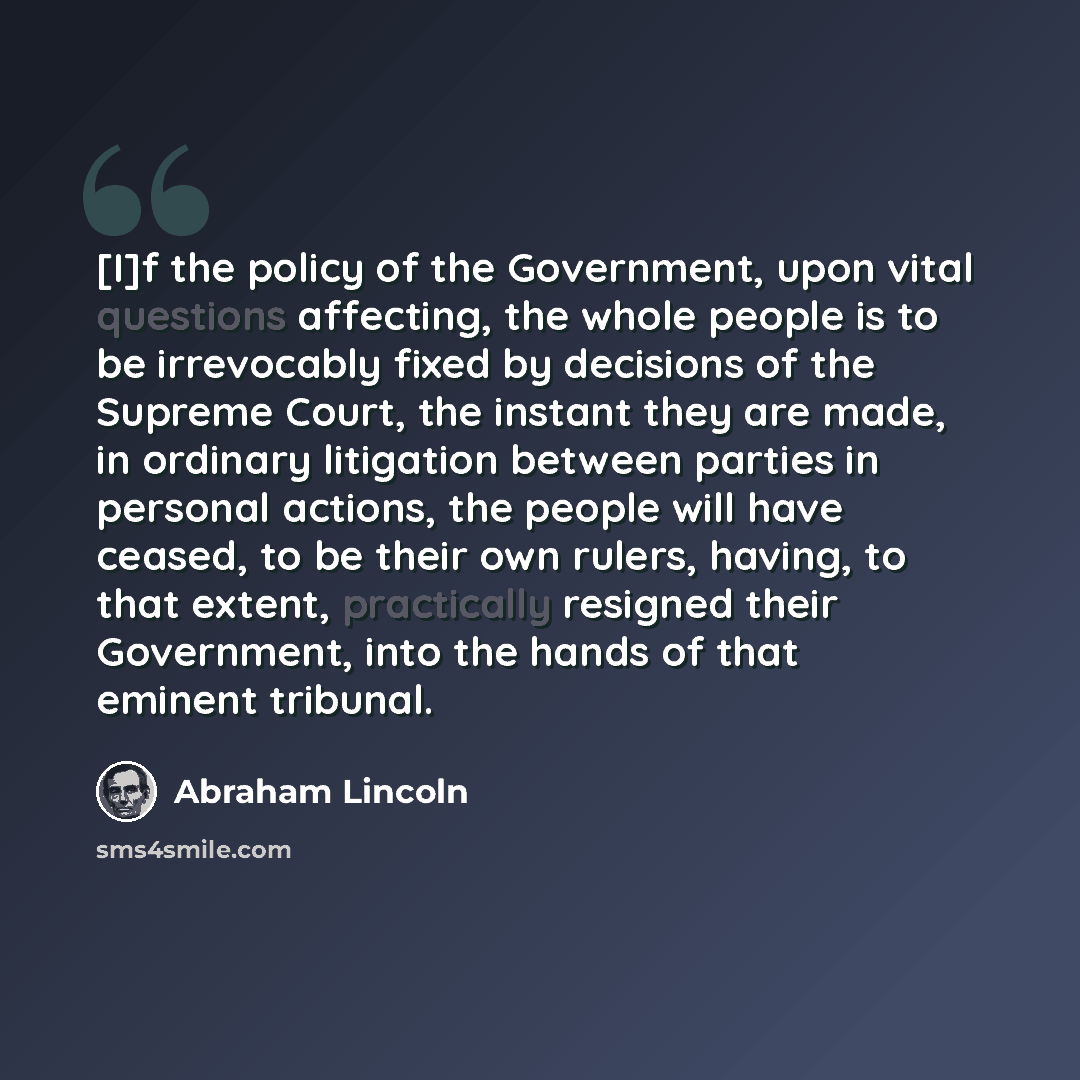 “[I]f the policy of the Government, upon vital questions affecting, the whole people is to be irrevocably fixed by decisions of the Supreme Court, the instant they are made, in ordinary litigation between parties in personal actions, the people will have ceased, to be their own rulers, having, to…” quote by Abraham Lincoln